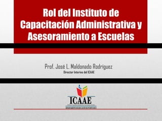 Rol del Instituto de
Capacitación Administrativa y
Asesoramiento a Escuelas
Prof. José L. Maldonado Rodríguez
Director Interino del ICAAE
 