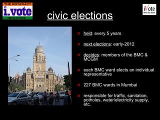 civic el ections held : every 5 years next elections : early-2012 decides : members of the BMC & MCGM each BMC ward elects an individual representative 227 BMC wards in Mumbai responsible for traffic, sanitation, potholes, water/electricity supply, etc. BMC Headquarters, VT, Mumbai 