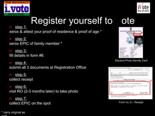   Register yourself to  V ote step 1: xerox & attest your proof of residence & proof of age * step 2: xerox EPIC of family member * step 3: fill details in form #6 step 4: submit all 3 documents at Registration Office step 5: collect receipt step 6: visit RO (2-3 months later) to take photo step 7: collect EPIC on the spot * carry original as well Electors Photo Identity Card Form no. 6 – Receipt 