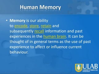 Human Memory
• Memory is our ability
to encode, store, retain and
subsequently recall information and past
experiences in the human brain. It can be
thought of in general terms as the use of past
experience to affect or influence current
behaviour.

 