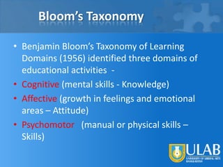 Bloom’s Taxonomy
• Benjamin Bloom’s Taxonomy of Learning
Domains (1956) identified three domains of
educational activities • Cognitive (mental skills - Knowledge)
• Affective (growth in feelings and emotional
areas – Attitude)
• Psychomotor (manual or physical skills –
Skills)

 