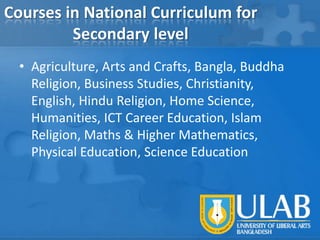 Courses in National Curriculum for
Secondary level
• Agriculture, Arts and Crafts, Bangla, Buddha
Religion, Business Studies, Christianity,
English, Hindu Religion, Home Science,
Humanities, ICT Career Education, Islam
Religion, Maths & Higher Mathematics,
Physical Education, Science Education

 