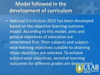 Model followed in the
development of curriculum
• National Curriculum 2012 has been developed
based on the objective-learning outcome
model. According to this model, aims and
general objectives of education are
determined first. Then subjects and subjectwise learning objectives suitable to attaining
those objectives are selected. To achieve
subject-wise objectives, terminal learning
outcomes for different grades are determined.

 