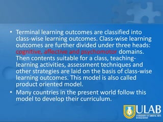 • Terminal learning outcomes are classified into
class-wise learning outcomes. Class-wise learning
outcomes are further divided under three heads:
cognitive, affective and psychomotor domains.
Then contents suitable for a class, teachinglearning activities, assessment techniques and
other strategies are laid on the basis of class-wise
learning outcomes. This model is also called
product oriented model.
• Many countries in the present world follow this
model to develop their curriculum.

 