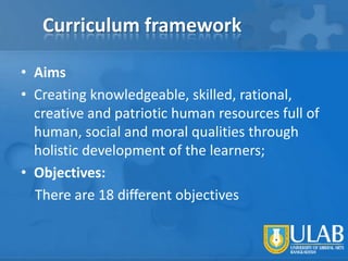 Curriculum framework
• Aims
• Creating knowledgeable, skilled, rational,
creative and patriotic human resources full of
human, social and moral qualities through
holistic development of the learners;
• Objectives:
There are 18 different objectives

 