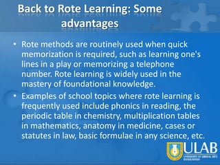Back to Rote Learning: Some
advantages
• Rote methods are routinely used when quick
memorization is required, such as learning one's
lines in a play or memorizing a telephone
number. Rote learning is widely used in the
mastery of foundational knowledge.
• Examples of school topics where rote learning is
frequently used include phonics in reading, the
periodic table in chemistry, multiplication tables
in mathematics, anatomy in medicine, cases or
statutes in law, basic formulae in any science, etc.

 