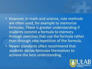 • However, in math and science, rote methods
are often used, for example to memorize
formulas. There is greater understanding if
students commit a formula to memory
through exercises that use the formula rather
than through rote repetition of the formula.
• Newer standards often recommend that
students derive formulas themselves to
achieve the best understanding.

 