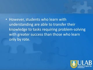 • However, students who learn with
understanding are able to transfer their
knowledge to tasks requiring problem-solving
with greater success than those who learn
only by rote.

 