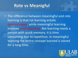 Rote vs Meanigful
• The difference between meaningful and rote
learning is that rot learning entails
memorization, while meaningful learning
involves understanding. Rot learning needs a
person with quick memory, it is time
consuming due to repetition. In meaningful
learning the entire concept learned is stored
for a long time.

 