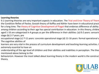 Learning theories
9.1 Learning theories are very important aspects in education. The Trial and Error Theory of Thorn
the Condition Reflex of Pavlov, Gestalt theory of Koffka and Köhler have been in educational practi
for a long time. The theory of Cognitive Development of Piaget that endorses difference of ability
among children according to their age has special contribution in education. In this theory, childre
aged 1-16 are categorized in 4 groups as per the difference in their abilities: (a) 0-2 years: sensorim
stage (b) 2-7 years; pre
occupational stage (c) 7-11 years: concrete operational stage (d) 11-16 years: formal operational st
The cognitive abilities of
learners are very vital in the process of curriculum development and teaching-learning activities. I
extremely essential to have an
understanding of the age level of children and their abilities and inabilities in perception. The theo
mentioned above belong to the
behaviorism. However the most talked about learning theory in the modern world is the construct
theory.

 