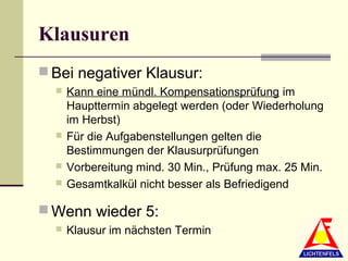 Klausuren
 Bei negativer Klausur:
     Kann eine mündl. Kompensationsprüfung im
      Haupttermin abgelegt werden (oder Wiederholung
      im Herbst)
     Für die Aufgabenstellungen gelten die
      Bestimmungen der Klausurprüfungen
     Vorbereitung mind. 30 Min., Prüfung max. 25 Min.
     Gesamtkalkül nicht besser als Befriedigend

 Wenn wieder 5:
     Klausur im nächsten Termin
 