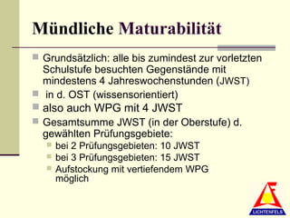 Mündliche Maturabilität
 Grundsätzlich: alle bis zumindest zur vorletzten
  Schulstufe besuchten Gegenstände mit
  mindestens 4 Jahreswochenstunden (JWST)
 in d. OST (wissensorientiert)
 also auch WPG mit 4 JWST
 Gesamtsumme JWST (in der Oberstufe) d.
  gewählten Prüfungsgebiete:
      bei 2 Prüfungsgebieten: 10 JWST
      bei 3 Prüfungsgebieten: 15 JWST
      Aufstockung mit vertiefendem WPG
       möglich
 