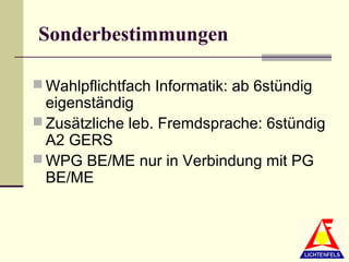 Sonderbestimmungen

 Wahlpflichtfach Informatik: ab 6stündig
  eigenständig
 Zusätzliche leb. Fremdsprache: 6stündig
  A2 GERS
 WPG BE/ME nur in Verbindung mit PG
  BE/ME
 