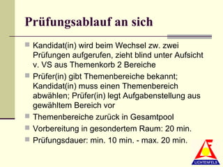 Prüfungsablauf an sich
 Kandidat(in) wird beim Wechsel zw. zwei
    Prüfungen aufgerufen, zieht blind unter Aufsicht
    v. VS aus Themenkorb 2 Bereiche
   Prüfer(in) gibt Themenbereiche bekannt;
    Kandidat(in) muss einen Themenbereich
    abwählen; Prüfer(in) legt Aufgabenstellung aus
    gewähltem Bereich vor
   Themenbereiche zurück in Gesamtpool
   Vorbereitung in gesondertem Raum: 20 min.
   Prüfungsdauer: min. 10 min. - max. 20 min.
 