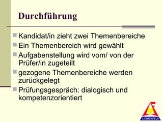 Durchführung
 Kandidat/in zieht zwei Themenbereiche
 Ein Themenbereich wird gewählt
 Aufgabenstellung wird vom/ von der
  Prüfer/in zugeteilt
 gezogene Themenbereiche werden
  zurückgelegt
 Prüfungsgespräch: dialogisch und
  kompetenzorientiert
 
