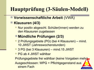 Hauptprüfung (3-Säulen-Modell)
 Vorwissenschaftliche Arbeit (VWA)
 Klausuren (4/3)
     Nur positiv abgeschl. Schüler(innen) werden zu
      den Klausuren zugelassen
   Mündliche Prüfungen (2/3)
   2 Prüfungsgebiete (PG) (bei 4 Klausuren) – mind.
    10 JWST (Jahreswochenstunden)
   3 PG (bei 3 Klausuren) – mind.15 JWST
   PG ab 4 JWST wählbar

  Prüfungsgebiete frei wählbar (keine Vorgaben mehr)
  Ausgeschlossen: WPG + Pflichtgegenstand aus
    einem Fach
 