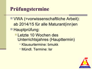 Prüfungstermine
 VWA (=vorwissenschaftliche Arbeit):
  ab 2014/15 für alle Maturant(inn)en
 Hauptprüfung:
    Letzte 10 Wochen des
     Unterrichtsjahres (Haupttermin)
      Klausurtermine: bmukk
      Mündl. Termine: lsr
 