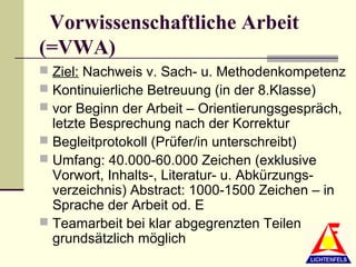 Vorwissenschaftliche Arbeit
(=VWA)
 Ziel: Nachweis v. Sach- u. Methodenkompetenz
 Kontinuierliche Betreuung (in der 8.Klasse)
 vor Beginn der Arbeit – Orientierungsgespräch,
  letzte Besprechung nach der Korrektur
 Begleitprotokoll (Prüfer/in unterschreibt)
 Umfang: 40.000-60.000 Zeichen (exklusive
  Vorwort, Inhalts-, Literatur- u. Abkürzungs-
  verzeichnis) Abstract: 1000-1500 Zeichen – in
  Sprache der Arbeit od. E
 Teamarbeit bei klar abgegrenzten Teilen
  grundsätzlich möglich
 
