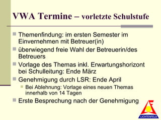 VWA Termine – vorletzte Schulstufe
 Themenfindung: im ersten Semester im
  Einvernehmen mit Betreuer(in)
 überwiegend freie Wahl der Betreuerin/des
  Betreuers
 Vorlage des Themas inkl. Erwartungshorizont
  bei Schulleitung: Ende März
 Genehmigung durch LSR: Ende April
     Bei Ablehnung: Vorlage eines neuen Themas
      innerhalb von 14 Tagen
 Erste Besprechung nach der Genehmigung
 
