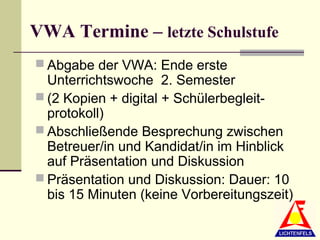 VWA Termine – letzte Schulstufe
 Abgabe der VWA: Ende erste
  Unterrichtswoche 2. Semester
 (2 Kopien + digital + Schülerbegleit-
  protokoll)
 Abschließende Besprechung zwischen
  Betreuer/in und Kandidat/in im Hinblick
  auf Präsentation und Diskussion
 Präsentation und Diskussion: Dauer: 10
  bis 15 Minuten (keine Vorbereitungszeit)
 
