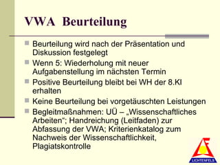 VWA Beurteilung
 Beurteilung wird nach der Präsentation und
    Diskussion festgelegt
   Wenn 5: Wiederholung mit neuer
    Aufgabenstellung im nächsten Termin
   Positive Beurteilung bleibt bei WH der 8.Kl
    erhalten
   Keine Beurteilung bei vorgetäuschten Leistungen
   Begleitmaßnahmen: UÜ – „Wissenschaftliches
    Arbeiten“; Handreichung (Leitfaden) zur
    Abfassung der VWA; Kriterienkatalog zum
    Nachweis der Wissenschaftlichkeit,
    Plagiatskontrolle
 