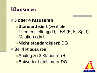 Klausuren
 3 oder 4 Klausuren
   Standardisiert  (zentrale
    Themenstellung) D; LFS (E, F, Sp, I);
    M; alternativ L
   Nicht standardisiert: DG
 Bei 4 Klausuren:
   Analog zu 3 Klausuren +
   Entweder Latein oder DG
 