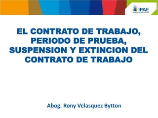 EL CONTRATO DE TRABAJO, PERIODO DE PRUEBA, SUSPENSION Y EXTINCION DEL CONTRATO DE TRABAJO 
Abog. Rony Velasquez Bytton  