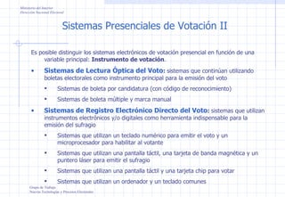 Sistemas Presenciales de Votación II Grupo de Trabajo Nuevas Tecnologías y Procesos Electorales Ministerio del Interior Dirección Nacional Electoral Es posible distinguir los sistemas electrónicos de votación presencial en función de una variable principal:  Instrumento de votación . Sistemas de Lectura Óptica del Voto :  sistemas que continúan utilizando boletas electorales como instrumento principal para la emisión del voto Sistemas de boleta por candidatura (con código de reconocimiento) Sistemas de boleta múltiple y marca manual Sistemas de Registro Electrónico Directo del Voto :  sistemas que utilizan instrumentos electrónicos y/o digitales como herramienta indispensable para la emisión del sufragio Sistemas que utilizan un teclado numérico para emitir el voto y un microprocesador para habilitar al votante Sistemas que utilizan una pantalla táctil, una tarjeta de banda magnética y un puntero láser para emitir el sufragio Sistemas que utilizan una pantalla táctil y una tarjeta chip para votar Sistemas que utilizan un ordenador y un teclado comunes 