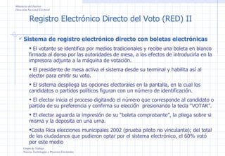 Registro Electrónico Directo del Voto (RED) II Ministerio del Interior Dirección Nacional Electoral Grupo de Trabajo Nuevas Tecnologías y Procesos Electorales Sistema de registro electrónico directo con boletas electrónicas El votante se identifica por medios tradicionales y recibe una boleta en blanco firmada al dorso por las autoridades de mesa, a los efectos de introducirla en la impresora adjunta a la máquina de votación. El presidente de mesa activa el sistema desde su terminal y habilita así al elector para emitir su voto. El sistema despliega las opciones electorales en la pantalla, en la cual los candidatos o partidos políticos figuran con un número de identificación. El elector inicia el proceso digitando el número que corresponde al candidato o partido de su preferencia y confirma su elección  presionando la tecla “VOTAR”. El elector aguarda la impresión de su “boleta comprobante”, la pliega sobre si misma y la deposita en una urna. Costa Rica elecciones municipales 2002 (prueba piloto no vinculante); del total de los ciudadanos que pudieron optar por el sistema electrónico, el 60% votó por este medio 