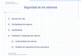 Seguridad de los sistemas Ministerio del Interior Dirección Nacional Electoral Grupo de Trabajo Nuevas Tecnologías y Procesos Electorales Secreto del voto Confiabilidad del sistema Auditabilidad Fiabilidad e Integridad del sistema Verificabilidad del sistema Medidas de seguridad técnico-operativas 