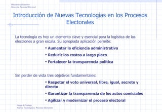 Introducción de Nuevas Tecnologías en los Procesos Electorales Grupo de Trabajo Nuevas Tecnologías y Procesos Electorales Ministerio del Interior Dirección Nacional Electoral La tecnología es hoy un elemento clave y esencial para la logística de las elecciones a gran escala. Su apropiada aplicación permite: Aumentar la eficiencia administrativa Reducir los costos a largo plazo Fortalecer la transparencia política Sin perder de vista tres objetivos fundamentales: Respetar el voto universal, libre, igual, secreto y directo Garantizar la transparencia de los actos comiciales Agilizar y modernizar el proceso electoral 