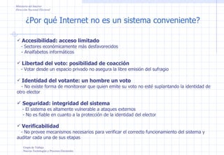 ¿Por qué Internet no es un sistema conveniente? Grupo de Trabajo Nuevas Tecnologías y Procesos Electorales Ministerio del Interior Dirección Nacional Electoral Accesibilidad: acceso limitado - Sectores económicamente más desfavorecidos - Analfabetos informáticos Libertad del voto: posibilidad de coacción - Votar desde un espacio privado no asegura la libre emisión del sufragio Identidad del votante: un hombre un voto - No existe forma de monitorear que quien emite su voto no esté suplantando la identidad de otro elector Seguridad: integridad del sistema - El sistema es altamente vulnerable a ataques externos - No es fiable en cuanto a la protección de la identidad del elector Verificabilidad - No provee mecanismos necesarios para verificar el correcto funcionamiento del sistema y auditar cada una de sus etapas 