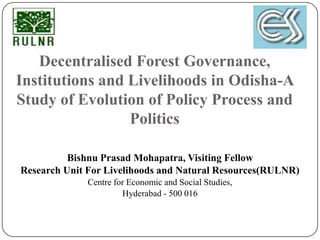 Decentralised Forest Governance,
Institutions and Livelihoods in Odisha-A
Study of Evolution of Policy Process and
                 Politics

          Bishnu Prasad Mohapatra, Visiting Fellow
Research Unit For Livelihoods and Natural Resources(RULNR)
             Centre for Economic and Social Studies,
                      Hyderabad - 500 016
 