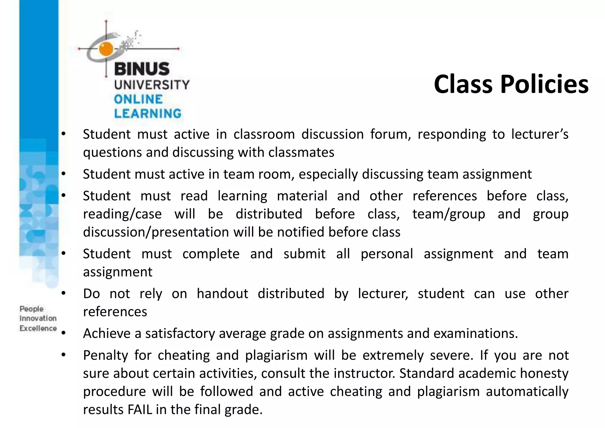 Class Policies
• Student must active in classroom discussion forum, responding to lecturer’s
questions and discussing with classmates
• Student must active in team room, especially discussing team assignment
• Student must read learning material and other references before class,
reading/case will be distributed before class, team/group and group
discussion/presentation will be notified before class
• Student must complete and submit all personal assignment and team
assignment
• Do not rely on handout distributed by lecturer, student can use other
references
• Achieve a satisfactory average grade on assignments and examinations.
• Penalty for cheating and plagiarism will be extremely severe. If you are not
sure about certain activities, consult the instructor. Standard academic honesty
procedure will be followed and active cheating and plagiarism automatically
results FAIL in the final grade.
 