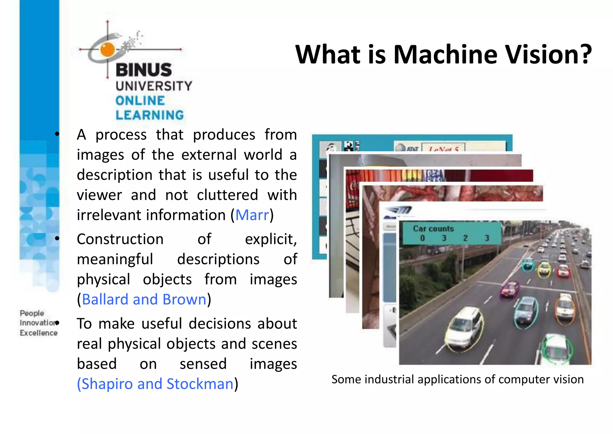 What is Machine Vision?
• A process that produces from
images of the external world a
description that is useful to the
viewer and not cluttered with
irrelevant information (Marr)
• Construction of explicit,
meaningful descriptions of
physical objects from images
(Ballard and Brown)
• To make useful decisions about
real physical objects and scenes
based on sensed images
(Shapiro and Stockman) Some industrial applications of computer vision
 