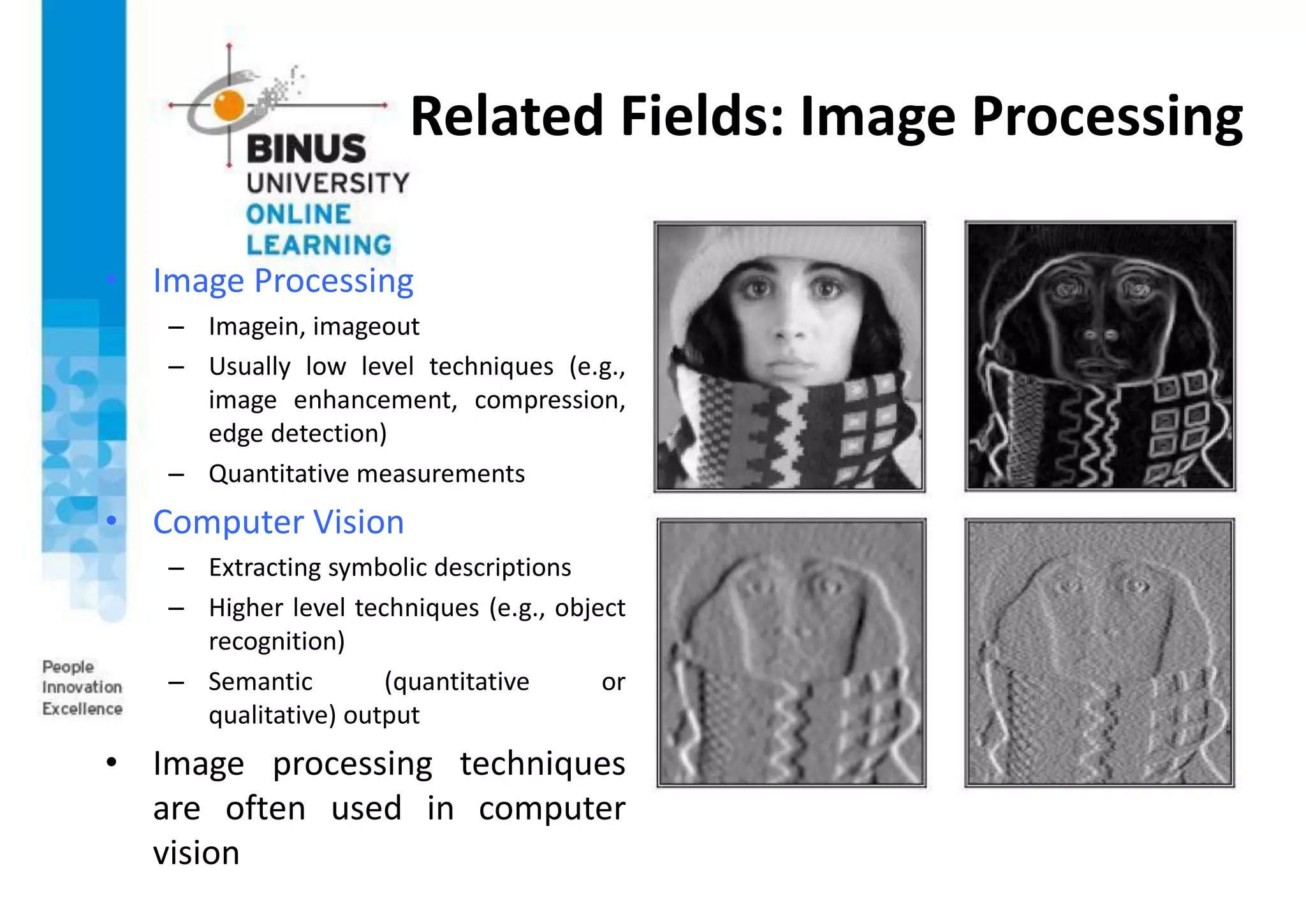 Related Fields: Image Processing
• Image Processing
– Imagein, imageout
– Usually low level techniques (e.g.,
image enhancement, compression,
edge detection)
– Quantitative measurements
• Computer Vision
– Extracting symbolic descriptions
– Higher level techniques (e.g., object
recognition)
– Semantic (quantitative or
qualitative) output
• Image processing techniques
are often used in computer
vision
 