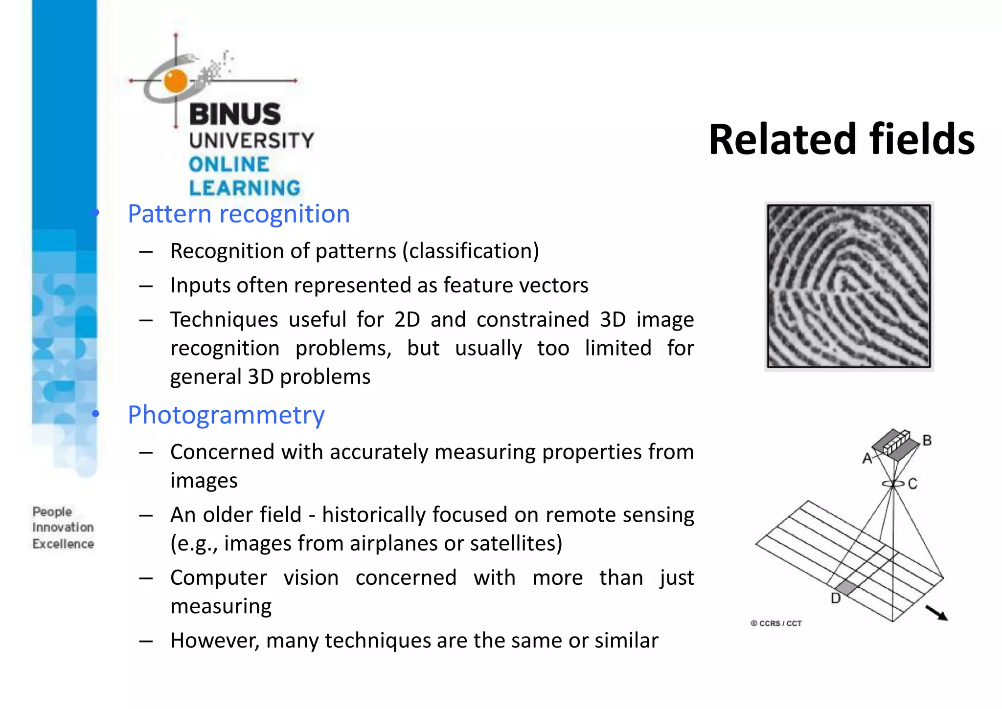 Related fields
• Pattern recognition
– Recognition of patterns (classification)
– Inputs often represented as feature vectors
– Techniques useful for 2D and constrained 3D image
recognition problems, but usually too limited for
general 3D problems
• Photogrammetry
– Concerned with accurately measuring properties from
images
– An older field - historically focused on remote sensing
(e.g., images from airplanes or satellites)
– Computer vision concerned with more than just
measuring
– However, many techniques are the same or similar
 