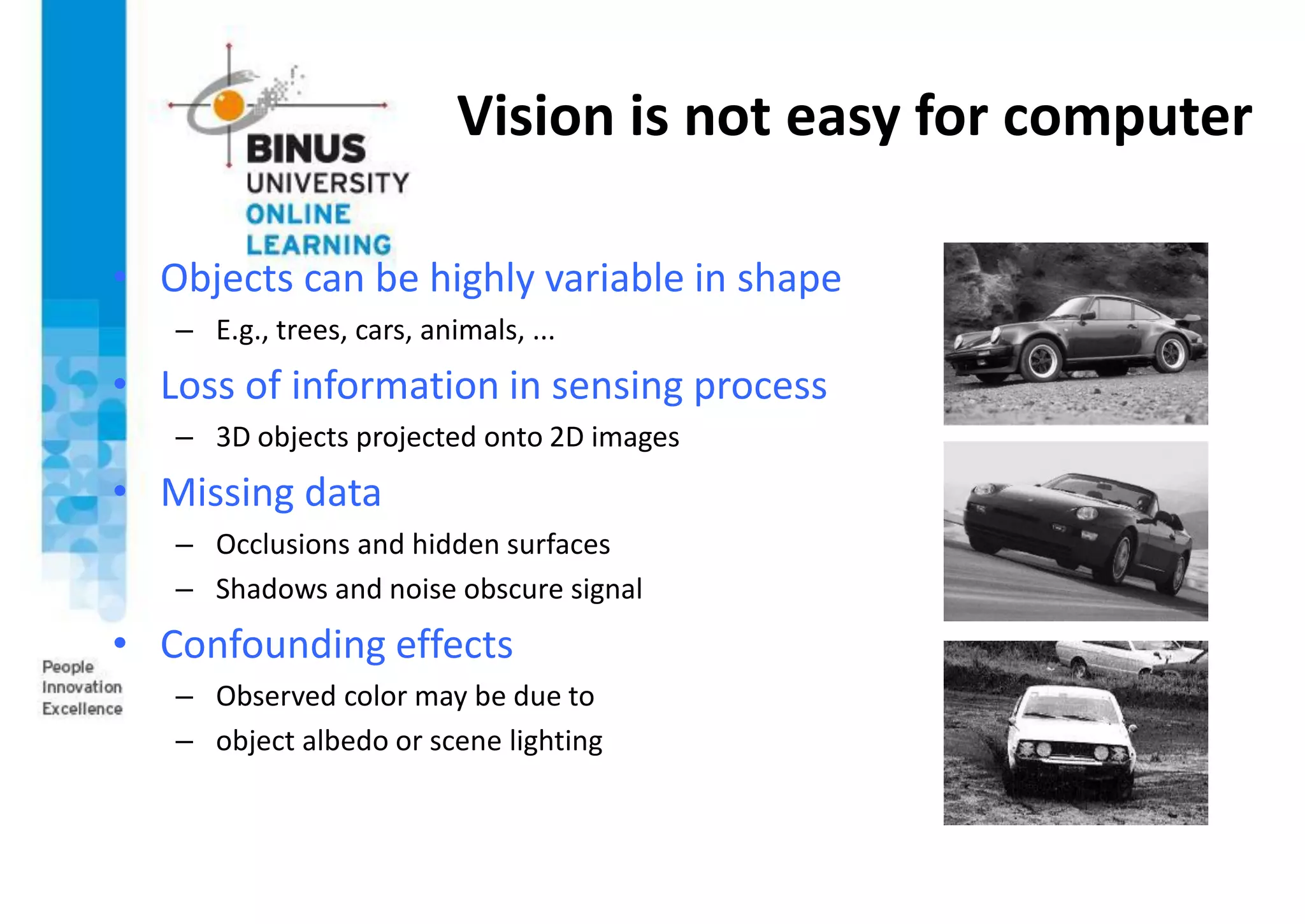 Vision is not easy for computer
• Objects can be highly variable in shape
– E.g., trees, cars, animals, ...
• Loss of information in sensing process
– 3D objects projected onto 2D images
• Missing data
– Occlusions and hidden surfaces
– Shadows and noise obscure signal
• Confounding effects
– Observed color may be due to
– object albedo or scene lighting
 