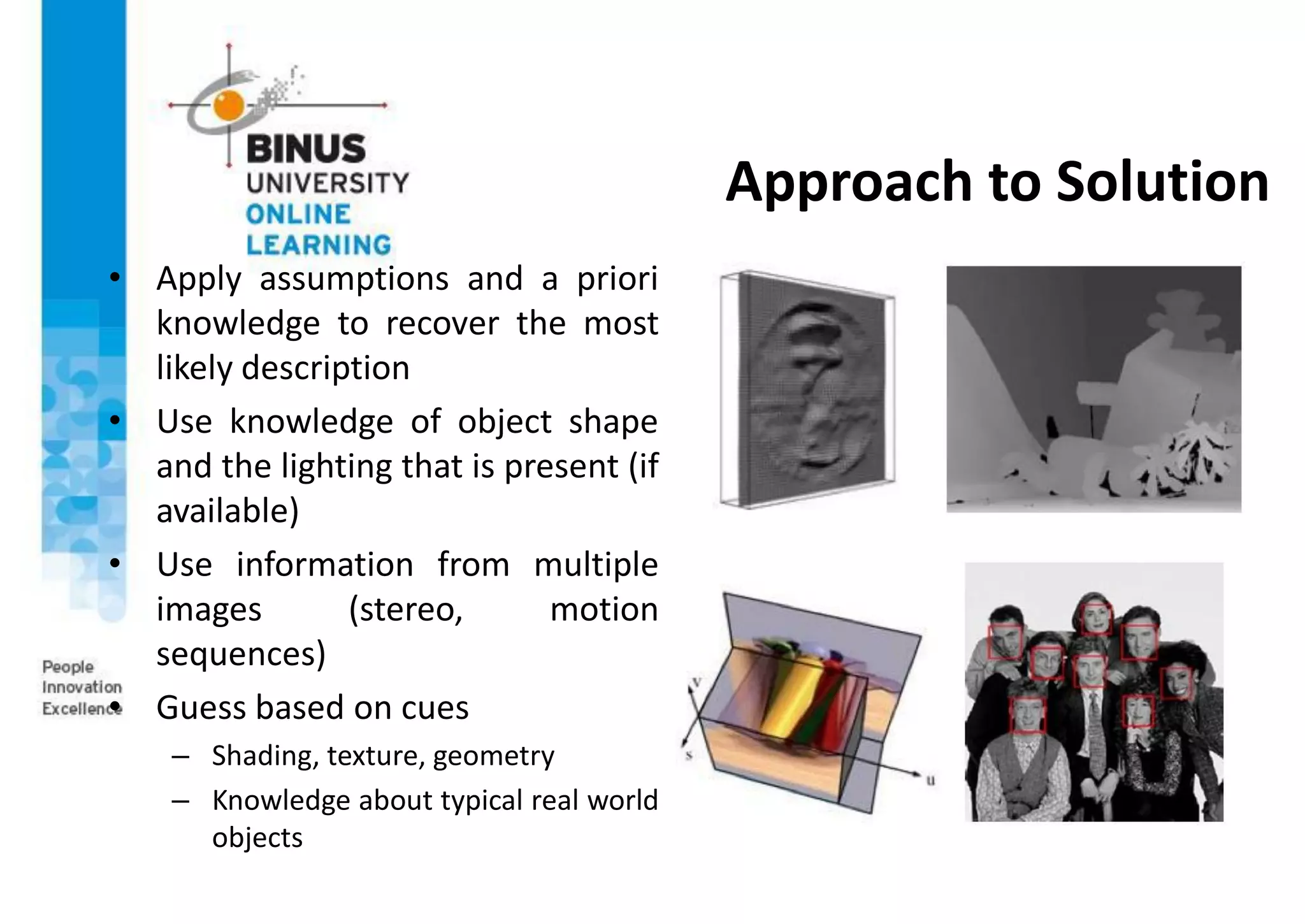 Approach to Solution
• Apply assumptions and a priori
knowledge to recover the most
likely description
• Use knowledge of object shape
and the lighting that is present (if
available)
• Use information from multiple
images (stereo, motion
sequences)
• Guess based on cues
– Shading, texture, geometry
– Knowledge about typical real world
objects
 