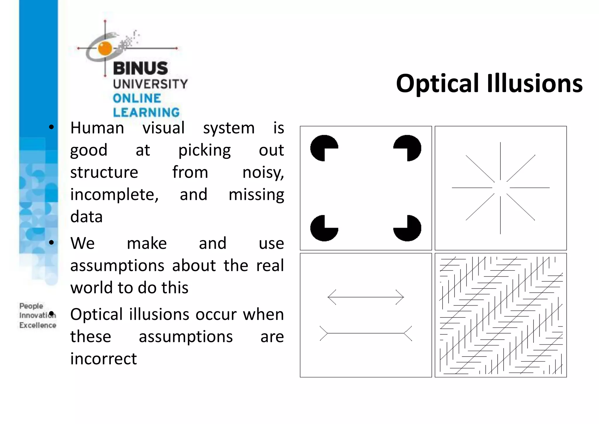 Optical Illusions
• Human visual system is
good at picking out
structure from noisy,
incomplete, and missing
data
• We make and use
assumptions about the real
world to do this
• Optical illusions occur when
these assumptions are
incorrect
 