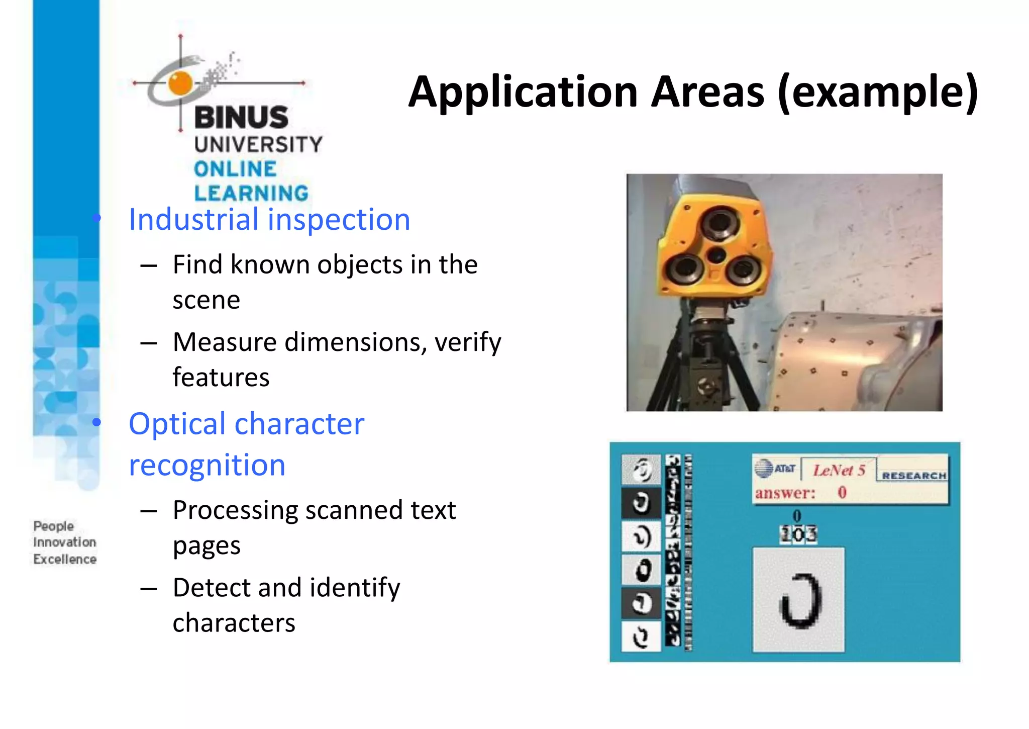 Application Areas (example)
• Industrial inspection
– Find known objects in the
scene
– Measure dimensions, verify
features
• Optical character
recognition
– Processing scanned text
pages
– Detect and identify
characters
 