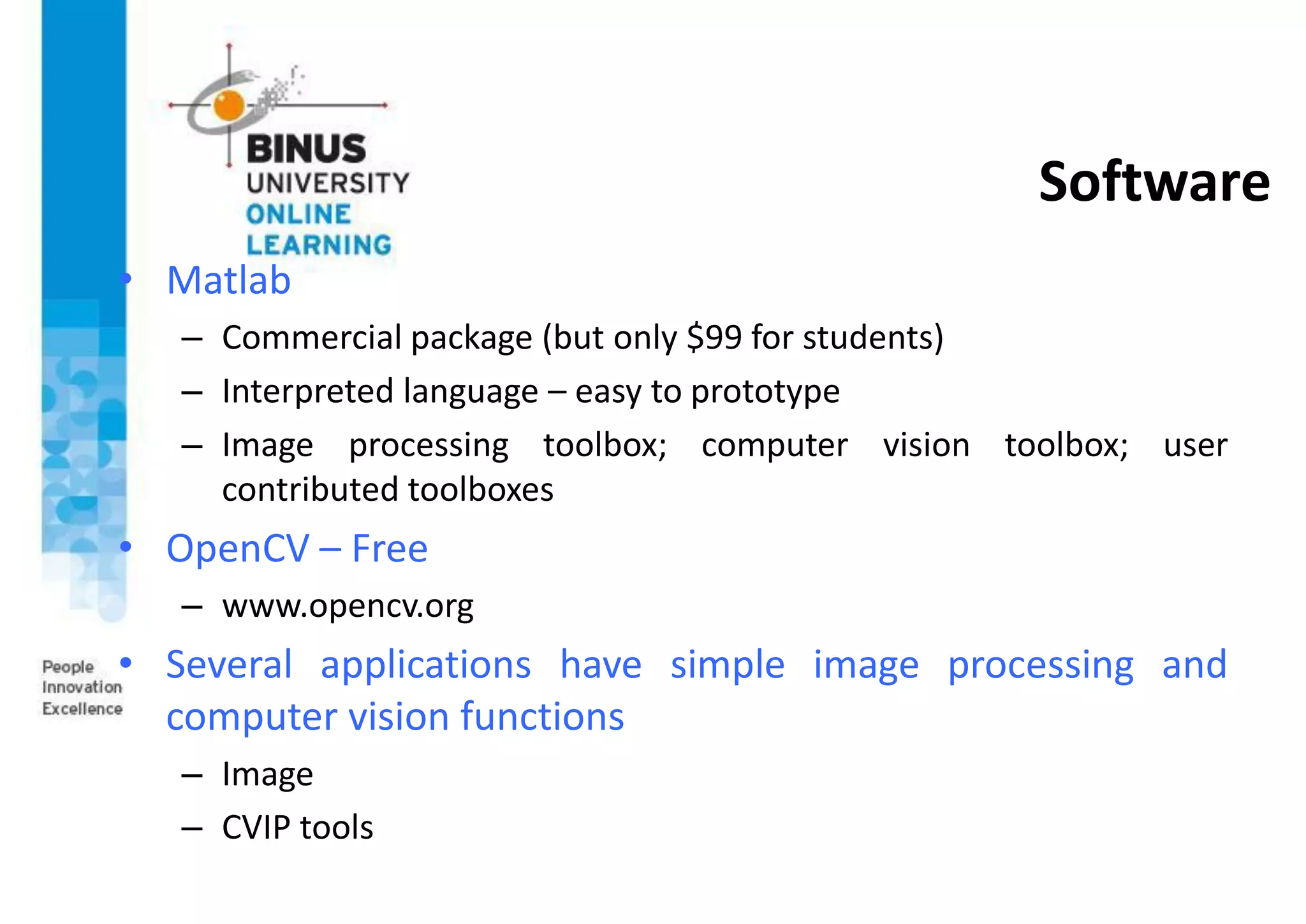 Software
• Matlab
– Commercial package (but only $99 for students)
– Interpreted language – easy to prototype
– Image processing toolbox; computer vision toolbox; user
contributed toolboxes
• OpenCV – Free
– www.opencv.org
• Several applications have simple image processing and
computer vision functions
– Image
– CVIP tools
 