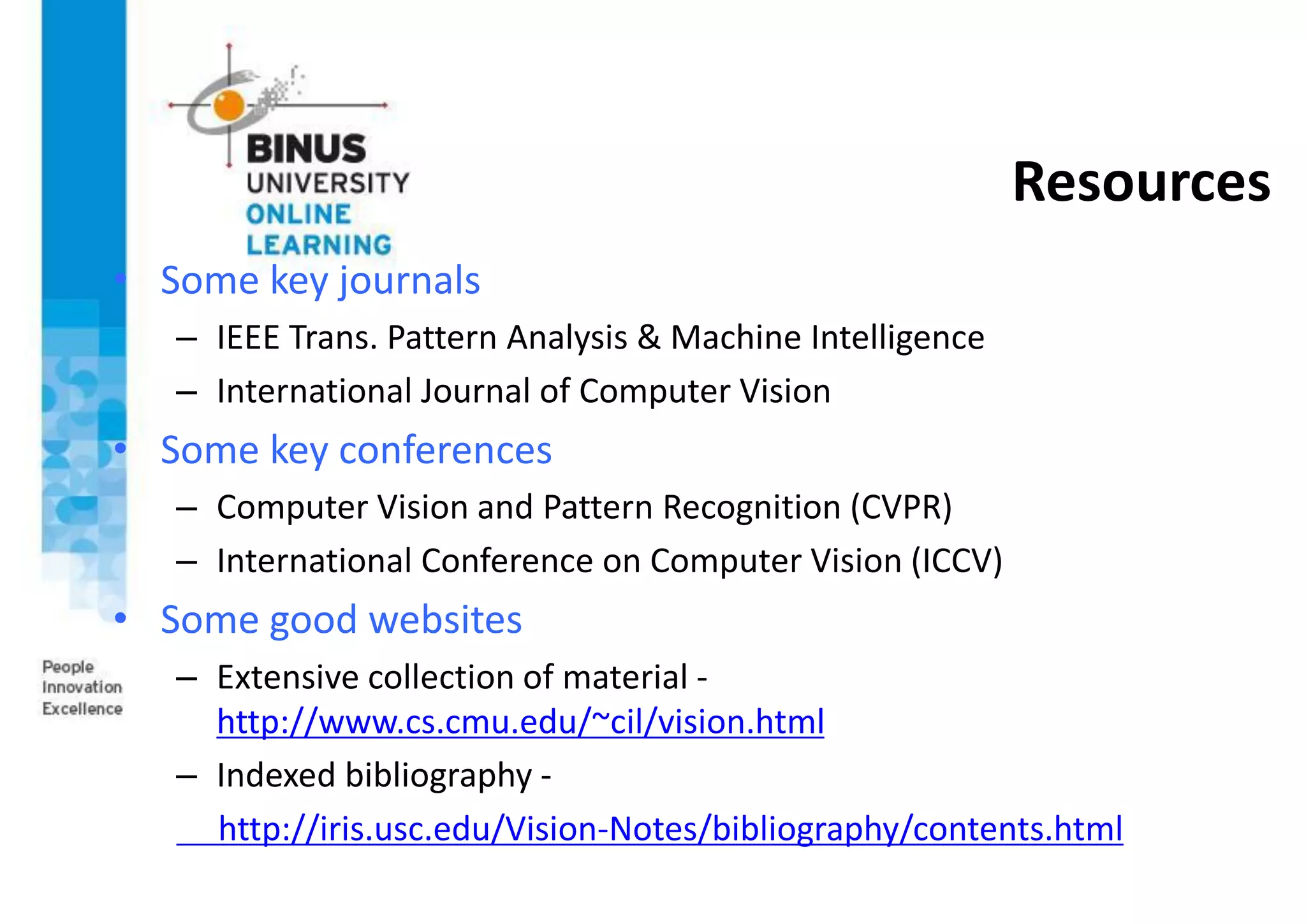 Resources
• Some key journals
– IEEE Trans. Pattern Analysis & Machine Intelligence
– International Journal of Computer Vision
• Some key conferences
– Computer Vision and Pattern Recognition (CVPR)
– International Conference on Computer Vision (ICCV)
• Some good websites
– Extensive collection of material -
http://www.cs.cmu.edu/~cil/vision.html
– Indexed bibliography -
http://iris.usc.edu/Vision-Notes/bibliography/contents.html
 