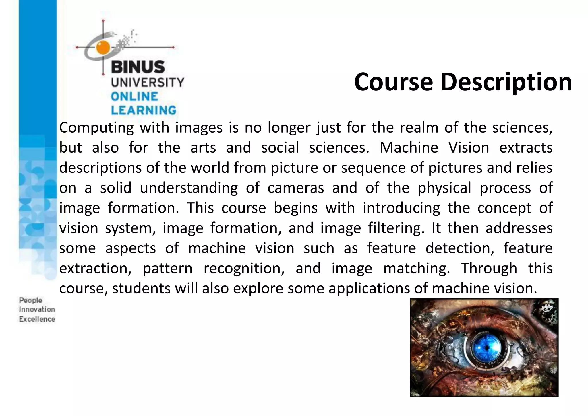 Course Description
Computing with images is no longer just for the realm of the sciences,
but also for the arts and social sciences. Machine Vision extracts
descriptions of the world from picture or sequence of pictures and relies
on a solid understanding of cameras and of the physical process of
image formation. This course begins with introducing the concept of
vision system, image formation, and image filtering. It then addresses
some aspects of machine vision such as feature detection, feature
extraction, pattern recognition, and image matching. Through this
course, students will also explore some applications of machine vision.
 