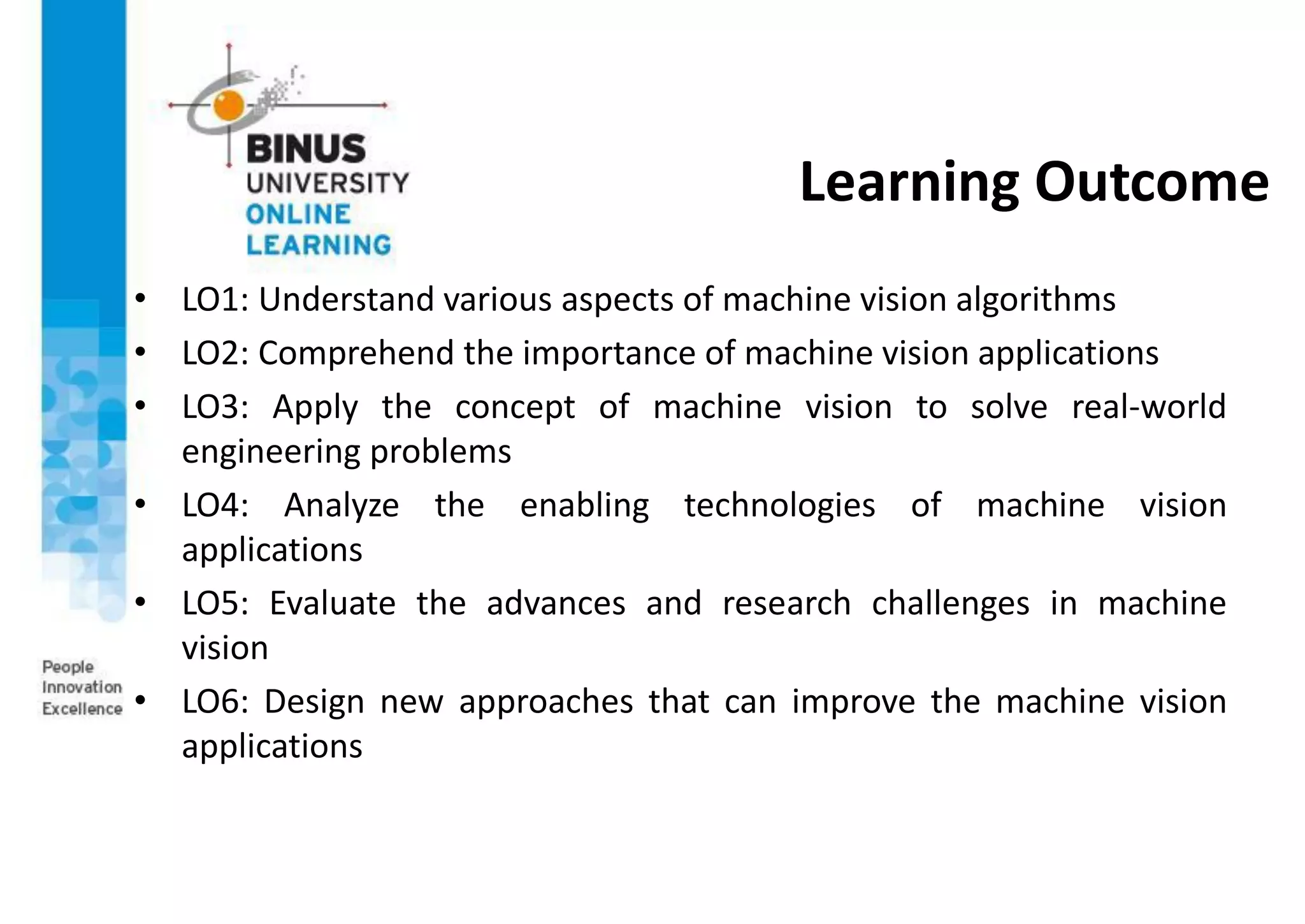 Learning Outcome
• LO1: Understand various aspects of machine vision algorithms
• LO2: Comprehend the importance of machine vision applications
• LO3: Apply the concept of machine vision to solve real-world
engineering problems
• LO4: Analyze the enabling technologies of machine vision
applications
• LO5: Evaluate the advances and research challenges in machine
vision
• LO6: Design new approaches that can improve the machine vision
applications
 