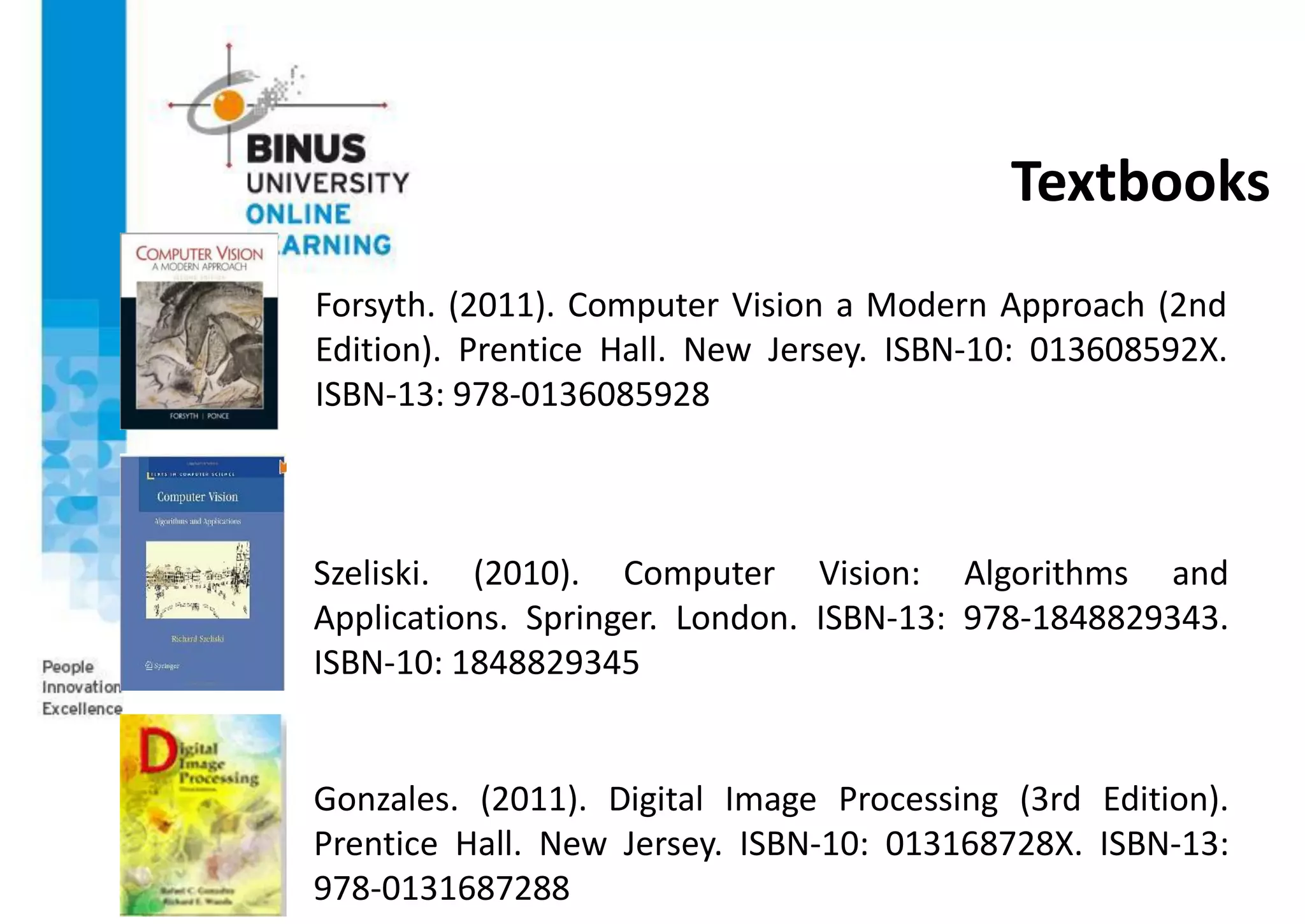 Textbooks
Forsyth. (2011). Computer Vision a Modern Approach (2nd
Edition). Prentice Hall. New Jersey. ISBN-10: 013608592X.
ISBN-13: 978-0136085928
Szeliski. (2010). Computer Vision: Algorithms and
Applications. Springer. London. ISBN-13: 978-1848829343.
ISBN-10: 1848829345
Gonzales. (2011). Digital Image Processing (3rd Edition).
Prentice Hall. New Jersey. ISBN-10: 013168728X. ISBN-13:
978-0131687288
 