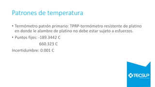 Patrones de temperatura
• Termómetro patrón primario: TPRP-termómetro resistente de platino
en donde le alambre de platino no debe estar sujeto a esfuerzos.
• Puntos fijos: -189.3442 C
660.323 C
Incertidumbre: 0.001 C
 