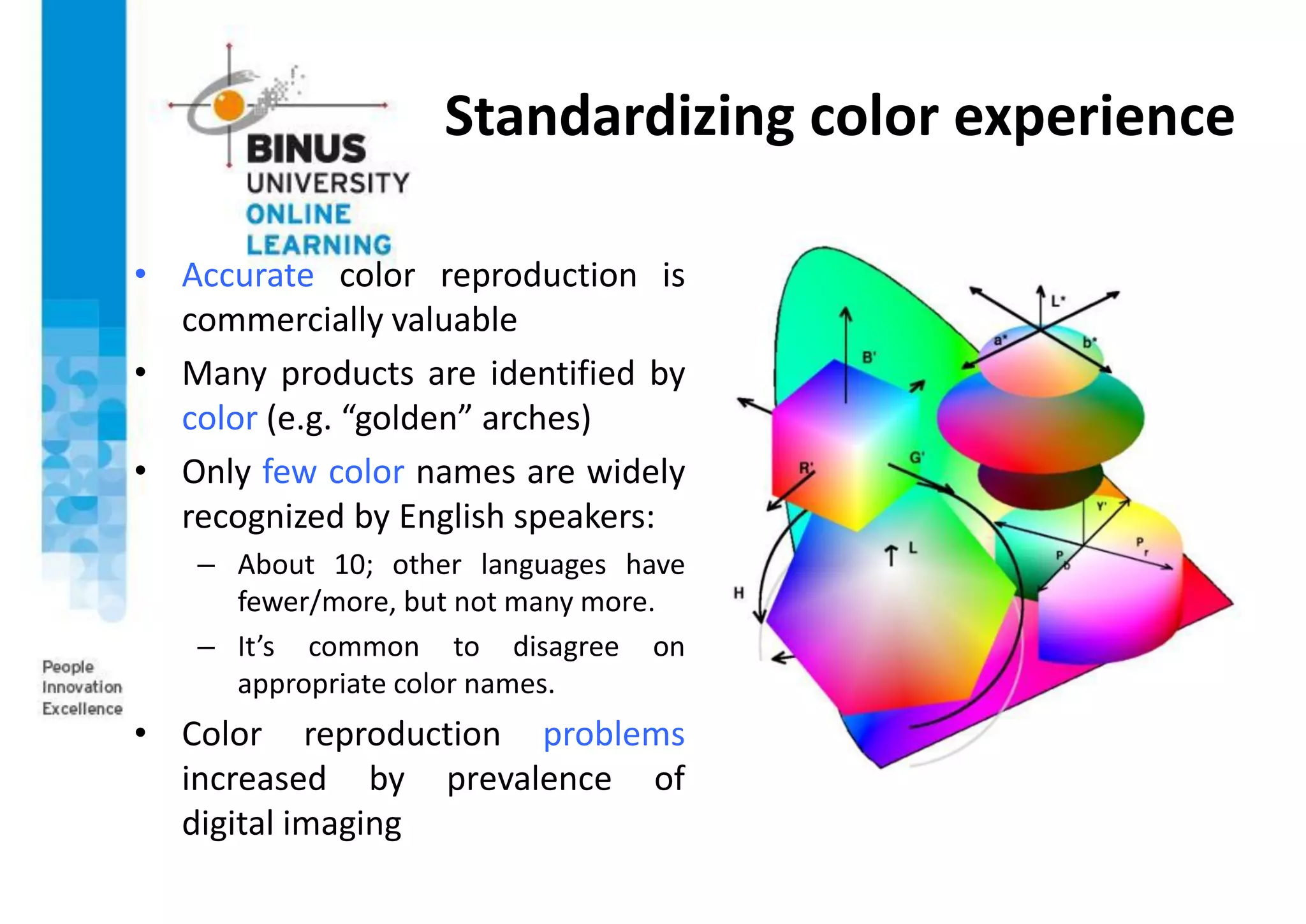 Standardizing color experience
• Accurate color reproduction is
commercially valuable
• Many products are identified by
color (e.g. “golden” arches)
• Only few color names are widely
recognized by English speakers:
– About 10; other languages have
fewer/more, but not many more.
– It’s common to disagree on
appropriate color names.
• Color reproduction problems
increased by prevalence of
digital imaging
 