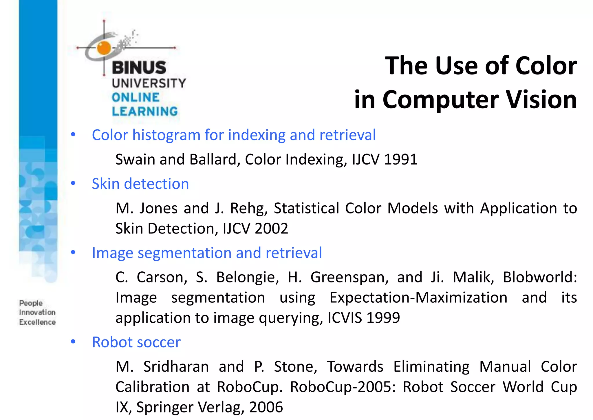 The Use of Color
in Computer Vision
• Color histogram for indexing and retrieval
Swain and Ballard, Color Indexing, IJCV 1991
• Skin detection
M. Jones and J. Rehg, Statistical Color Models with Application to
Skin Detection, IJCV 2002
• Image segmentation and retrieval
C. Carson, S. Belongie, H. Greenspan, and Ji. Malik, Blobworld:
Image segmentation using Expectation-Maximization and its
application to image querying, ICVIS 1999
• Robot soccer
M. Sridharan and P. Stone, Towards Eliminating Manual Color
Calibration at RoboCup. RoboCup-2005: Robot Soccer World Cup
IX, Springer Verlag, 2006
 