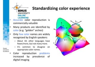 Standardizing color experience
• Accurate color reproduction is
commercially valuable
• Many products are identified by
color (e.g. “golden” arches)
• Only few color names are widely
recognized by English speakers:
– About 10; other languages have
fewer/more, but not many more.
– It’s common to disagree on
appropriate color names.
• Color reproduction problems
increased by prevalence of
digital imaging
 